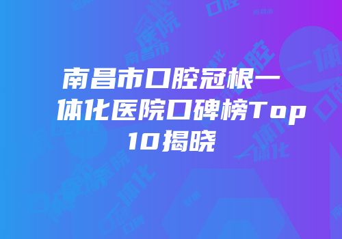 南昌市口腔冠根一体化医院口碑榜Top10揭晓