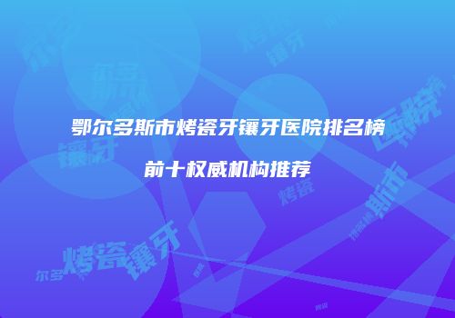 鄂尔多斯市烤瓷牙镶牙医院排名榜前十权威机构推荐
