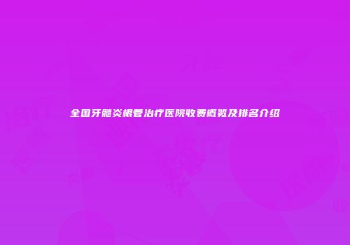 全国牙髓炎根管治疗医院收费概览及排名介绍
