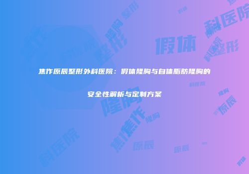 焦作原辰整形外科医院：假体隆胸与自体脂肪隆胸的安全性解析与定制方案