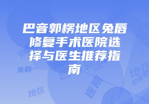巴音郭楞地区兔唇修复手术医院选择与医生推荐指南