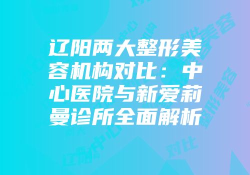 辽阳两大整形美容机构对比：中心医院与新爱莉曼诊所全面解析