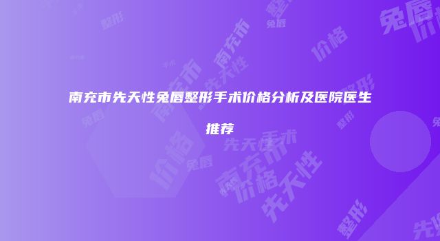 南充市先天性兔唇整形手术价格分析及医院医生推荐