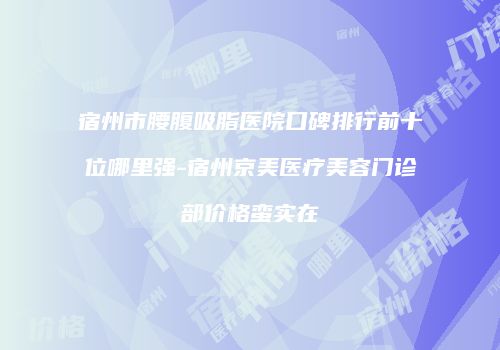 宿州市腰腹吸脂医院口碑排行前十位哪里强-宿州京美医疗美容门诊部价格蛮实在