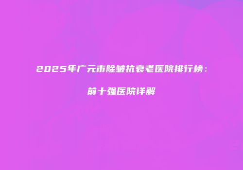 2025年广元市除皱抗衰老医院排行榜：前十强医院详解