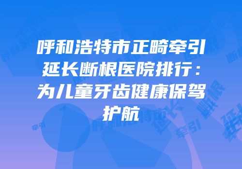 呼和浩特市正畸牵引延长断根医院排行：为儿童牙齿健康保驾护航
