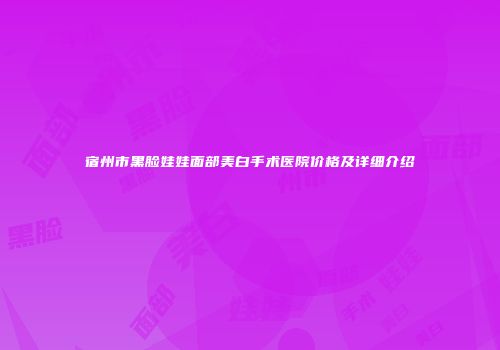 宿州市黑脸娃娃面部美白手术医院价格及详细介绍