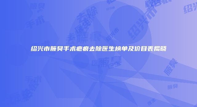 绍兴市腋臭手术疤痕去除医生榜单及价目表揭晓