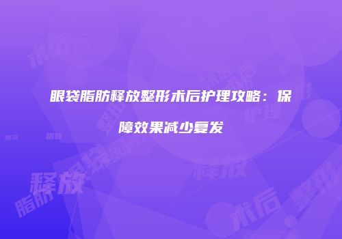 眼袋脂肪释放整形术后护理攻略：保障效果减少复发