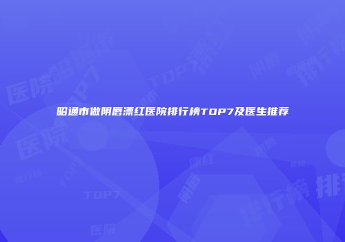 昭通市做阴唇漂红医院排行榜TOP7及医生推荐