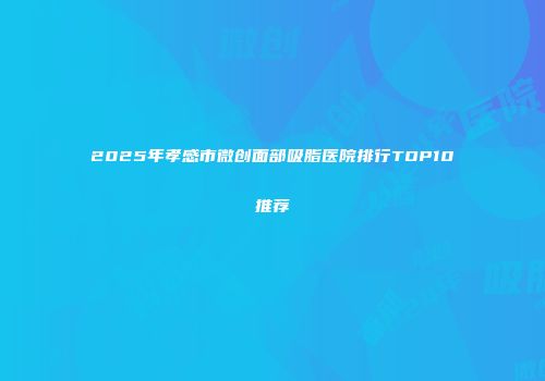 2025年孝感市微创面部吸脂医院排行TOP10推荐