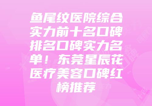 鱼尾纹医院综合实力前十名口碑排名口碑实力名单！东莞星辰花医疗美容口碑红榜推荐