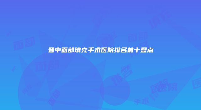 晋中面部填充手术医院排名前十盘点