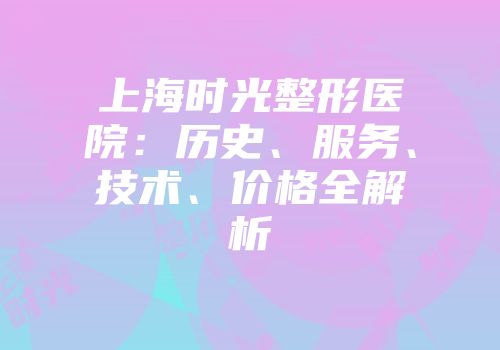 上海时光整形医院：历史、服务、技术、价格全解析