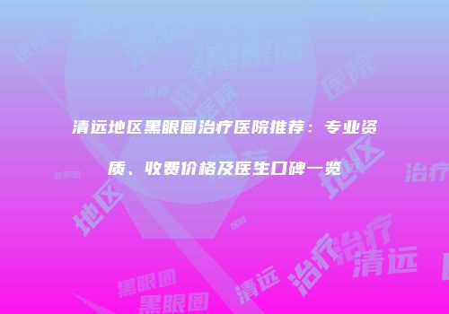 清远地区黑眼圈治疗医院推荐：专业资质、收费价格及医生口碑一览