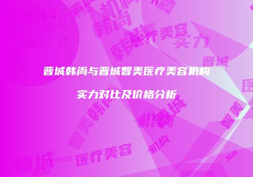 晋城韩尚与晋城智美医疗美容机构实力对比及价格分析