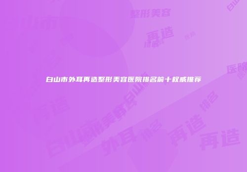 白山市外耳再造整形美容医院排名前十权威推荐