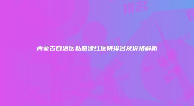 内蒙古自治区私密漂红医院排名及价格解析