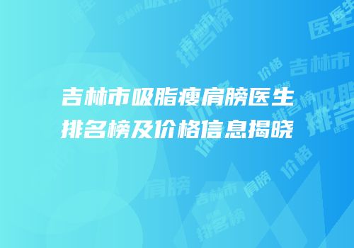 吉林市吸脂瘦肩膀医生排名榜及价格信息揭晓