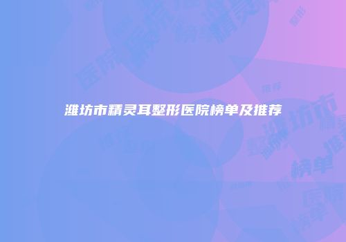 潍坊市精灵耳整形医院榜单及推荐