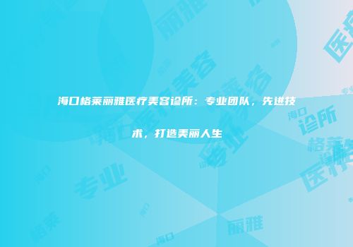 海口格莱丽雅医疗美容诊所：专业团队，先进技术，打造美丽人生