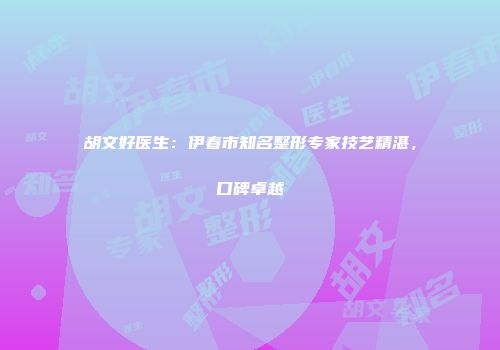 胡文好医生：伊春市知名整形专家技艺精湛，口碑卓越