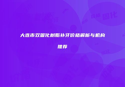 大连市双固化树脂补牙价格解析与机构推荐