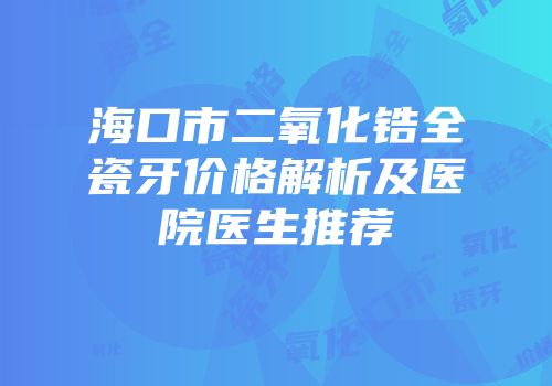 海口市二氧化锆全瓷牙价格解析及医院医生推荐