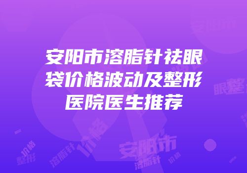 安阳市溶脂针祛眼袋价格波动及整形医院医生推荐