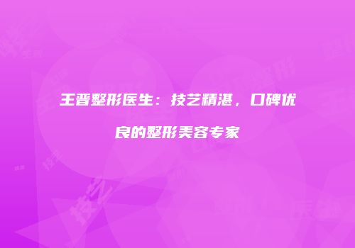 王晋整形医生：技艺精湛，口碑优良的整形美容专家