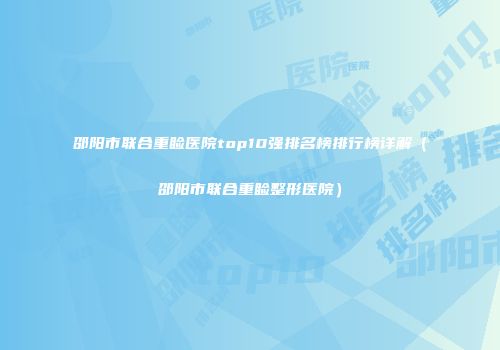 邵阳市联合重睑医院top10强排名榜排行榜详解（邵阳市联合重睑整形医院）
