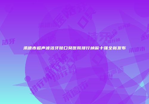 承德市超声波洁牙除口臭医院排行榜前十强全新发布