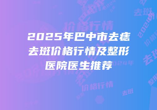2025年巴中市去痣去斑价格行情及整形医院医生推荐