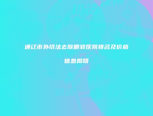 通辽市外切法去除眼袋医院排名及价格信息揭晓