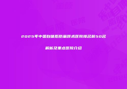 2025年中国自体脂肪童颜术医院排名前50名解析及重点医院介绍