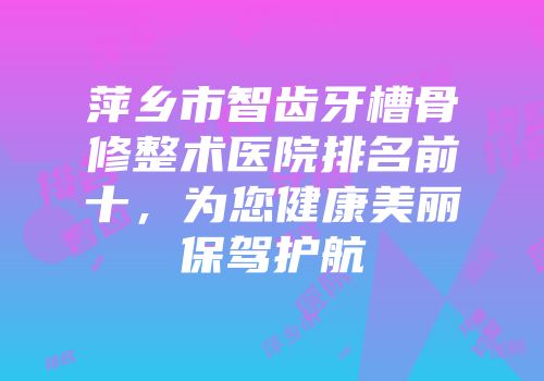 萍乡市智齿牙槽骨修整术医院排名前十，为您健康美丽保驾护航