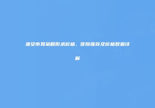 淮安市耳朵畸形术价格、医院推荐及价格数据详解