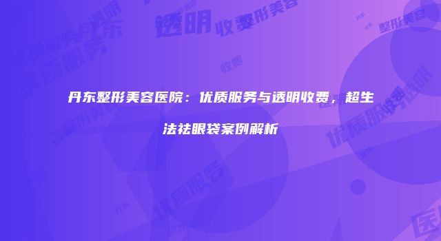 丹东整形美容医院：优质服务与透明收费，超生法祛眼袋案例解析