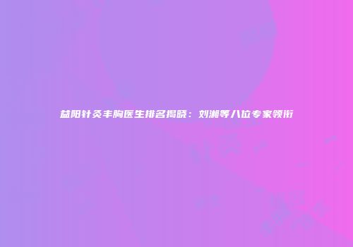 益阳针灸丰胸医生排名揭晓：刘湘等八位专家领衔