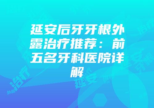 延安后牙牙根外露治疗推荐：前五名牙科医院详解