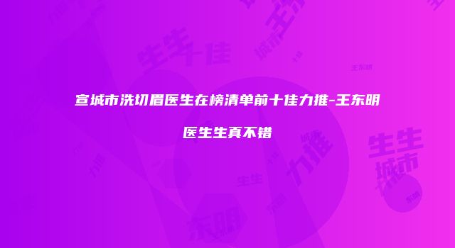 宣城市洗切眉医生在榜清单前十佳力推-王东明医生生真不错
