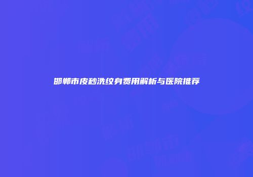 邯郸市皮秒洗纹身费用解析与医院推荐