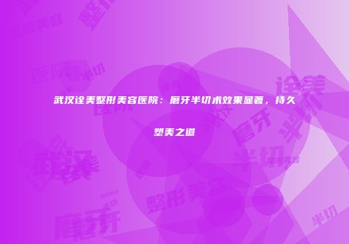 武汉诠美整形美容医院：磨牙半切术效果显著，持久塑美之道