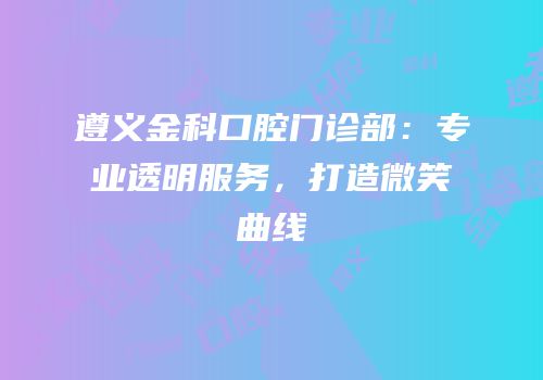 遵义金科口腔门诊部：专业透明服务，打造微笑曲线