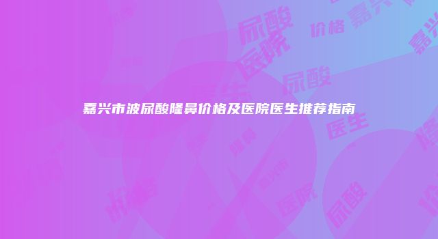 嘉兴市波尿酸隆鼻价格及医院医生推荐指南