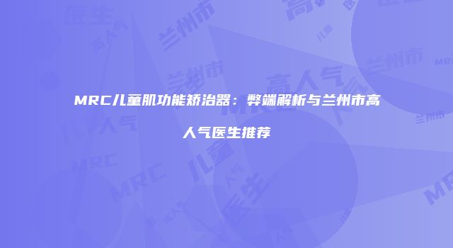 MRC儿童肌功能矫治器：弊端解析与兰州市高人气医生推荐