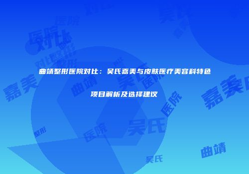 曲靖整形医院对比：吴氏嘉美与皮肤医疗美容科特色项目解析及选择建议