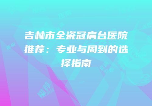 吉林市全瓷冠肩台医院推荐：专业与周到的选择指南