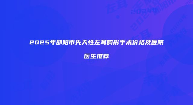 2025年邵阳市先天性左耳畸形手术价格及医院医生推荐