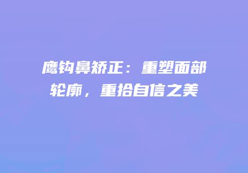 鹰钩鼻矫正：重塑面部轮廓，重拾自信之美